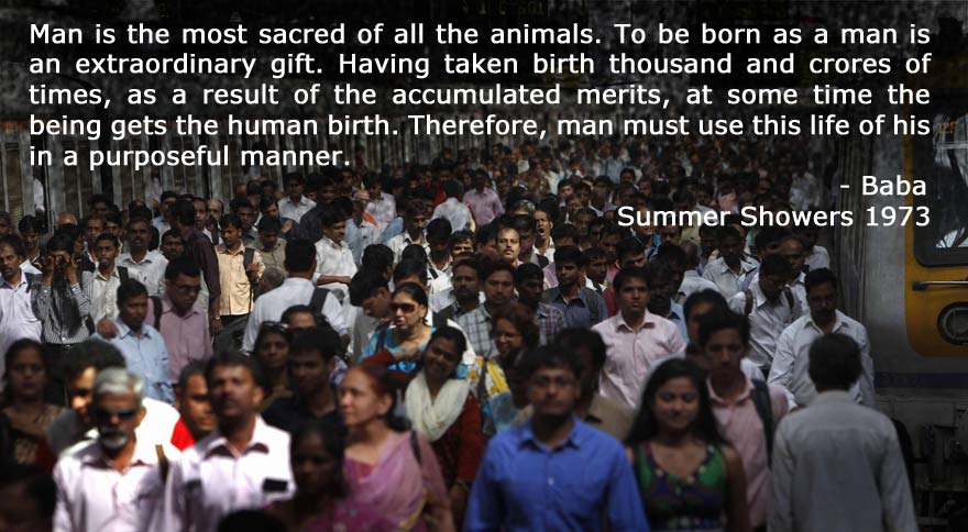 Man is the most sacred of all the animals. To be born as a man is an extraordinary gift. Having taken birth thousand and crores of times, as a result of the accumulated merits, at some time the being gets the human birth. Therefore, man must use this life of his in a purposeful manner. Man is the most sacred of all the animals. To be born as a man is an extraordinary gift. Having taken birth thousand and crores of times, as a result of the accumulated merits, at some time the being gets the human birth. Therefore, man must use this life of his in a purposeful manner. 